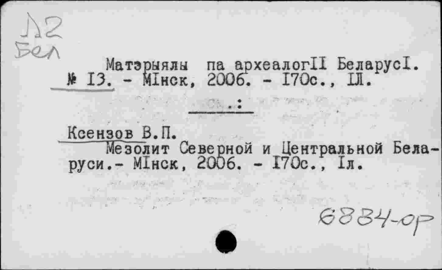 ﻿Матэрыялы па археалогІІ БеларусІ.
* ІЗ. - Мінск, 2006. - І7Ос.» ІД.
Ксензов В.П.
Мезолит Северной и Центральной Бела руси.- Мінск, 2006. - 170с., 1л.